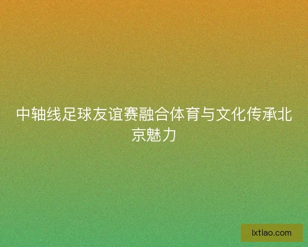中轴线足球友谊赛融合体育与文化传承北京魅力