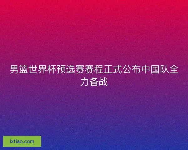男篮世界杯预选赛赛程正式公布中国队全力备战