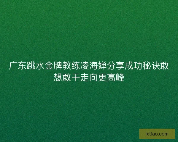 广东跳水金牌教练凌海婵分享成功秘诀敢想敢干走向更高峰