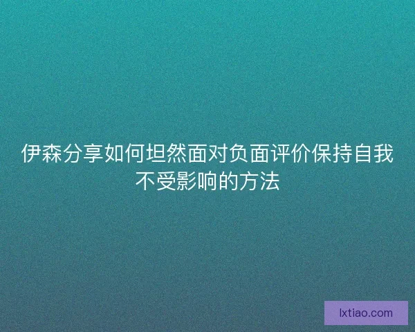 伊森分享如何坦然面对负面评价保持自我不受影响的方法