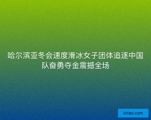 哈尔滨亚冬会速度滑冰女子团体追逐中国队奋勇夺金震撼全场