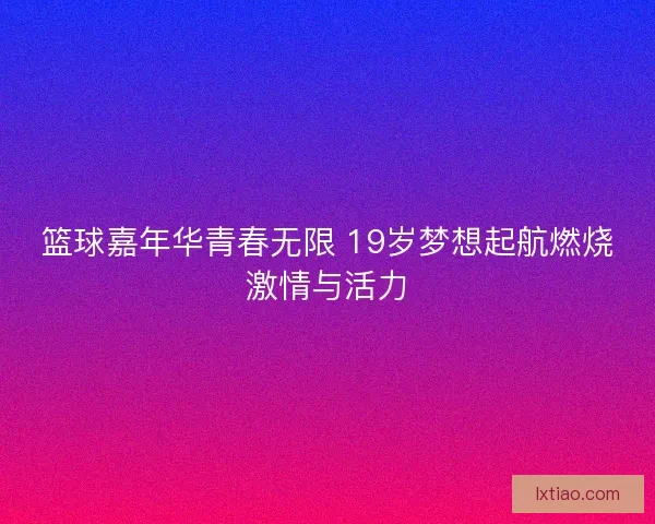 篮球嘉年华青春无限 19岁梦想起航燃烧激情与活力