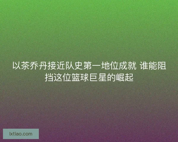 以茶乔丹接近队史第一地位成就 谁能阻挡这位篮球巨星的崛起