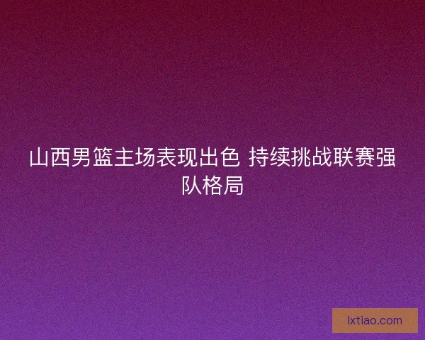 山西男篮主场表现出色 持续挑战联赛强队格局